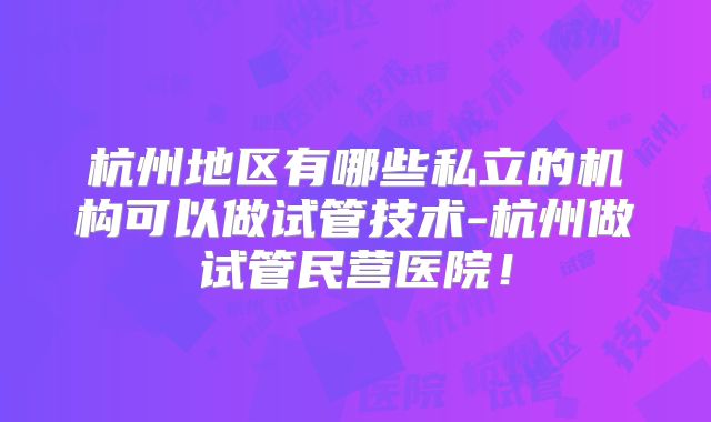 杭州地区有哪些私立的机构可以做试管技术-杭州做试管民营医院!