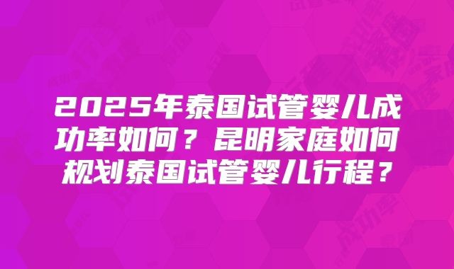 2025年泰国试管婴儿成功率如何？昆明家庭如何规划泰国试管婴儿行程？