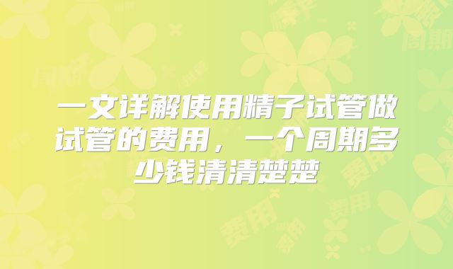 一文详解使用精子试管做试管的费用，一个周期多少钱清清楚楚