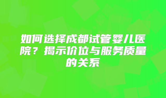 如何选择成都试管婴儿医院？揭示价位与服务质量的关系