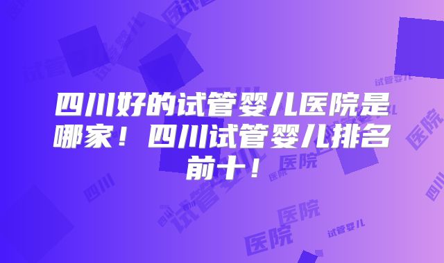 四川好的试管婴儿医院是哪家！四川试管婴儿排名前十！