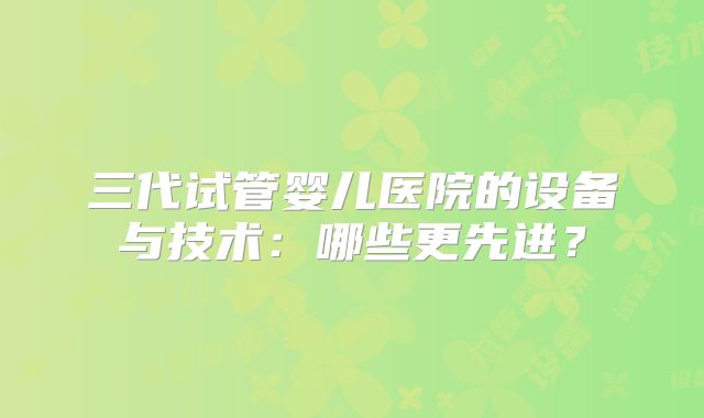 三代试管婴儿医院的设备与技术：哪些更先进？