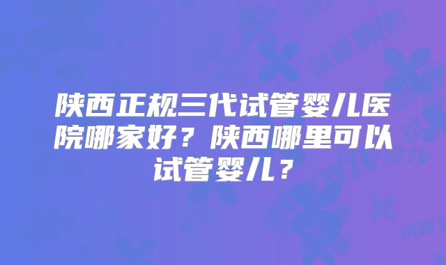陕西正规三代试管婴儿医院哪家好？陕西哪里可以试管婴儿？
