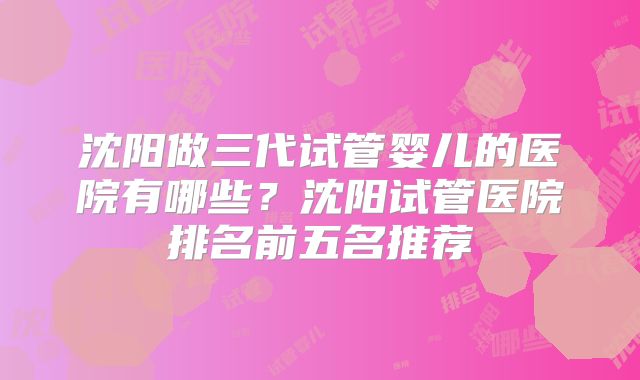 沈阳做三代试管婴儿的医院有哪些？沈阳试管医院排名前五名推荐