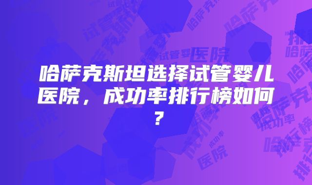 哈萨克斯坦选择试管婴儿医院，成功率排行榜如何？
