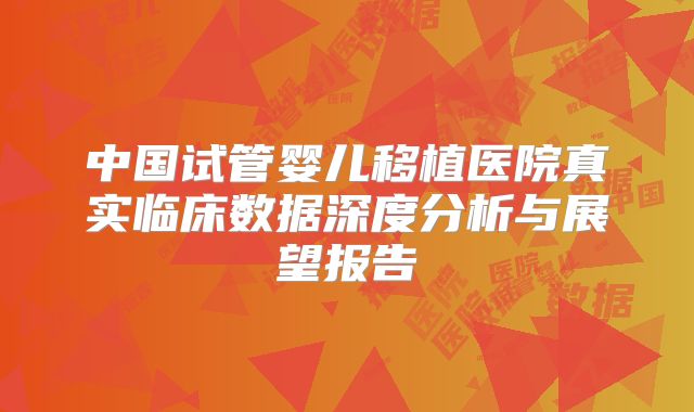中国试管婴儿移植医院真实临床数据深度分析与展望报告
