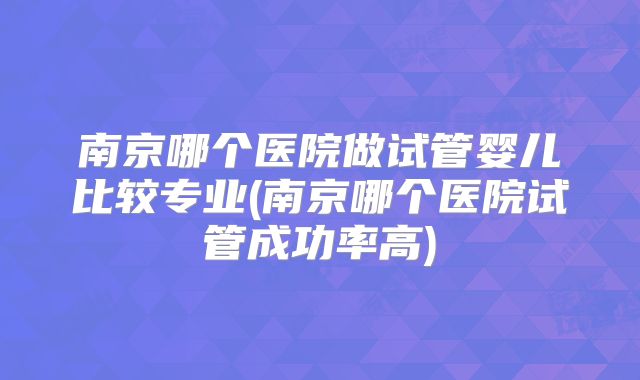 南京哪个医院做试管婴儿比较专业(南京哪个医院试管成功率高)