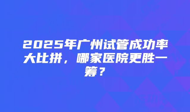 2025年广州试管成功率大比拼，哪家医院更胜一筹？