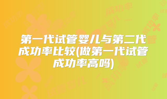 第一代试管婴儿与第二代成功率比较(做第一代试管成功率高吗)