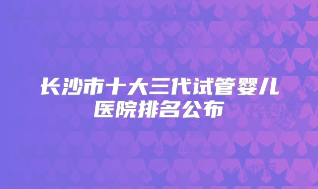 长沙市十大三代试管婴儿医院排名公布