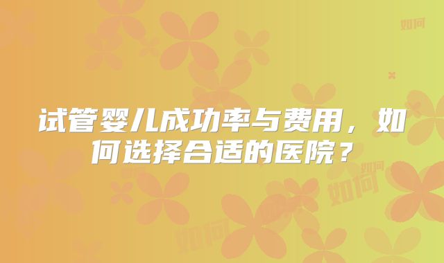 试管婴儿成功率与费用，如何选择合适的医院？