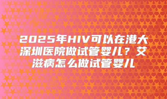 2025年HIV可以在港大深圳医院做试管婴儿?艾滋病怎么做试管婴儿