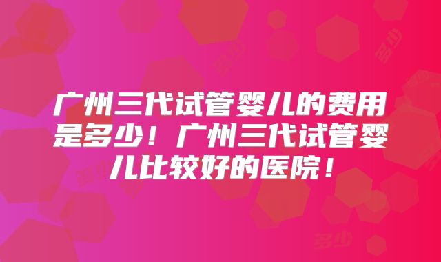 广州三代试管婴儿的费用是多少！广州三代试管婴儿比较好的医院！