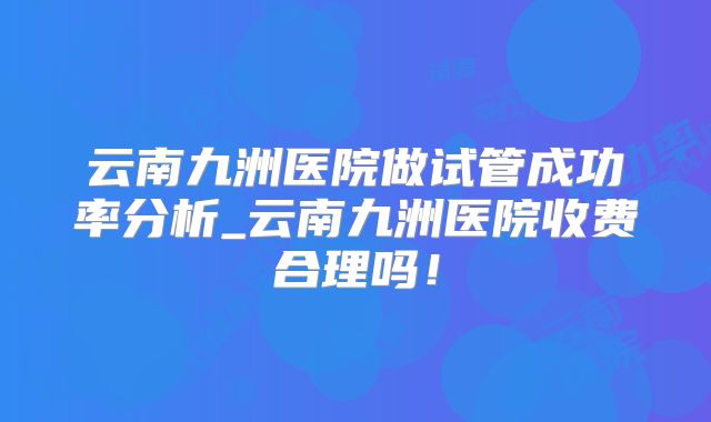 云南九洲医院做试管成功率分析_云南九洲医院收费合理吗！