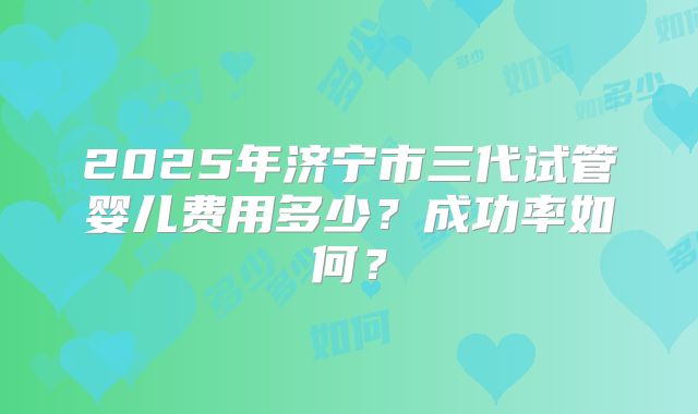 2025年济宁市三代试管婴儿费用多少？成功率如何？