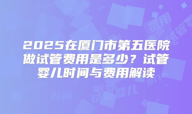 2025在厦门市第五医院做试管费用是多少？试管婴儿时间与费用解读