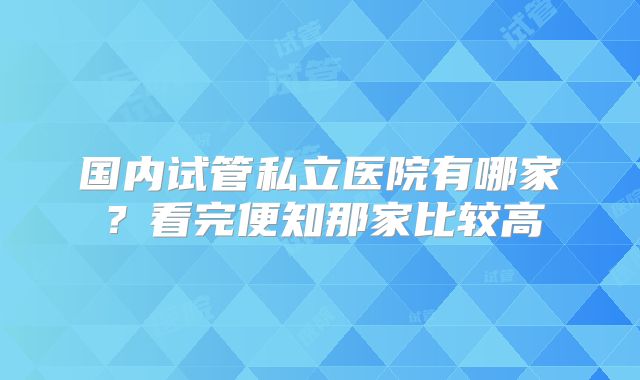 国内试管私立医院有哪家？看完便知那家比较高