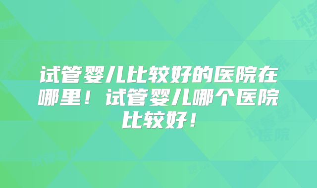 试管婴儿比较好的医院在哪里！试管婴儿哪个医院比较好！