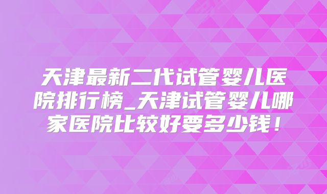 天津最新二代试管婴儿医院排行榜_天津试管婴儿哪家医院比较好要多少钱!