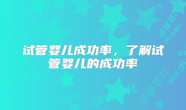 试管婴儿成功率，了解试管婴儿的成功率