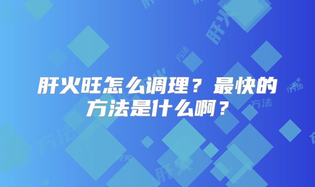 肝火旺怎么调理?最快的方法是什么啊?