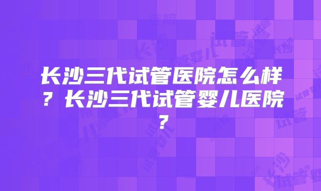 长沙三代试管医院怎么样？长沙三代试管婴儿医院？