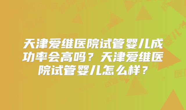 天津爱维医院试管婴儿成功率会高吗？天津爱维医院试管婴儿怎么样？