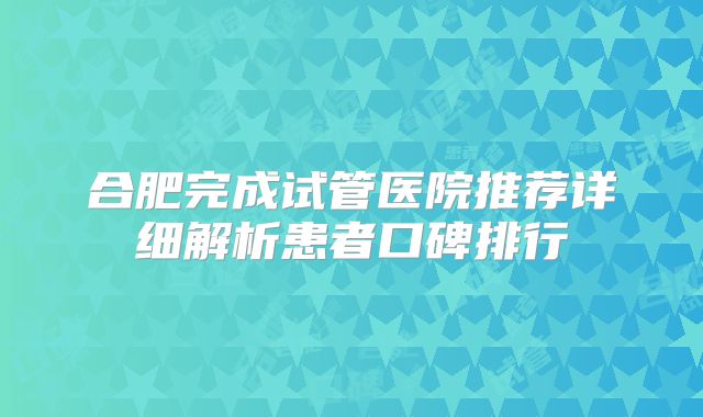合肥完成试管医院推荐详细解析患者口碑排行