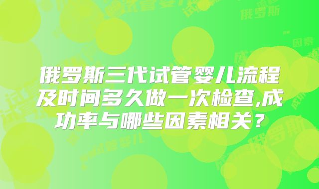 俄罗斯三代试管婴儿流程及时间多久做一次检查,成功率与哪些因素相关？