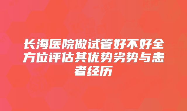 长海医院做试管好不好全方位评估其优势劣势与患者经历
