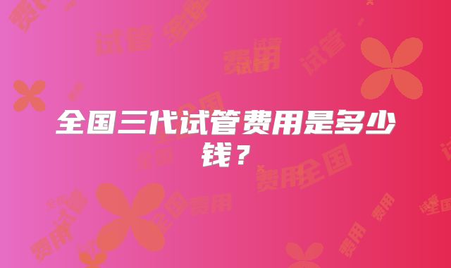 全国三代试管费用是多少钱?