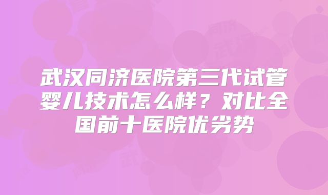武汉同济医院第三代试管婴儿技术怎么样？对比全国前十医院优劣势