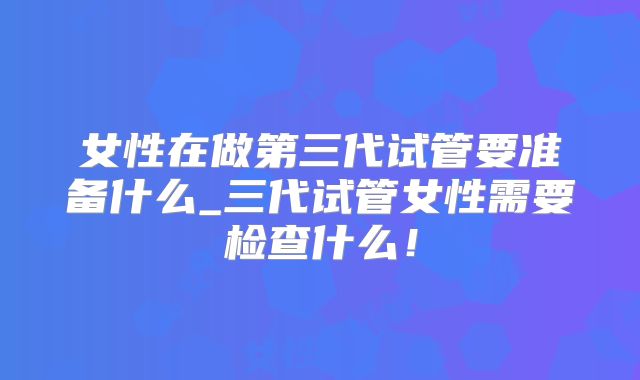 女性在做第三代试管要准备什么_三代试管女性需要检查什么！