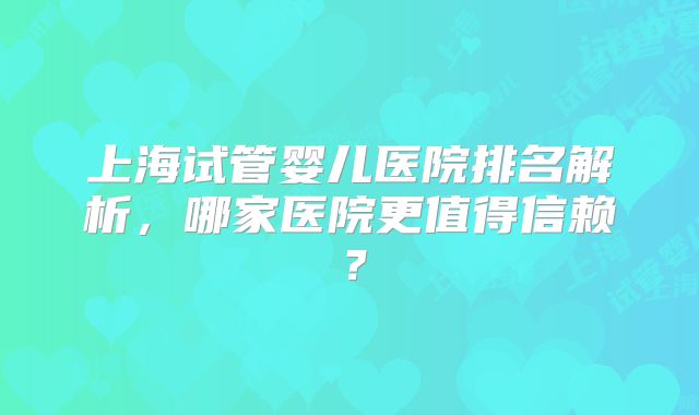 上海试管婴儿医院排名解析，哪家医院更值得信赖？