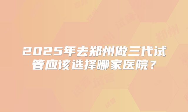 2025年去郑州做三代试管应该选择哪家医院？