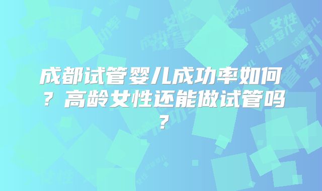 成都试管婴儿成功率如何？高龄女性还能做试管吗？