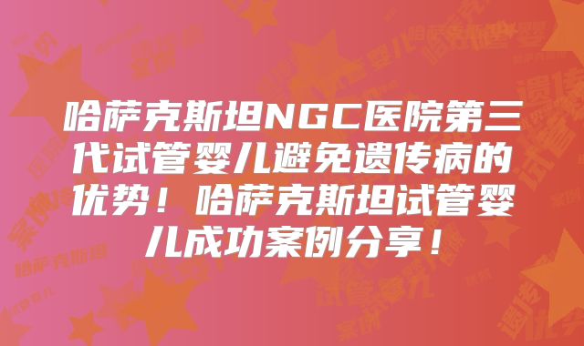 哈萨克斯坦NGC医院第三代试管婴儿避免遗传病的优势！哈萨克斯坦试管婴儿成功案例分享！