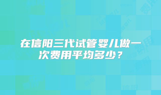 在信阳三代试管婴儿做一次费用平均多少？