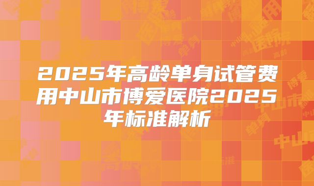 2025年高龄单身试管费用中山市博爱医院2025年标准解析