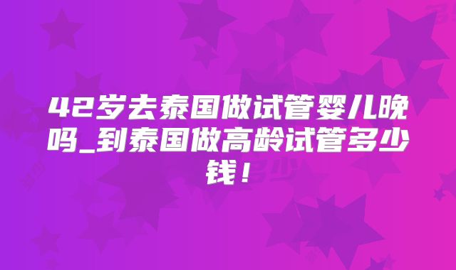 42岁去泰国做试管婴儿晚吗_到泰国做高龄试管多少钱！