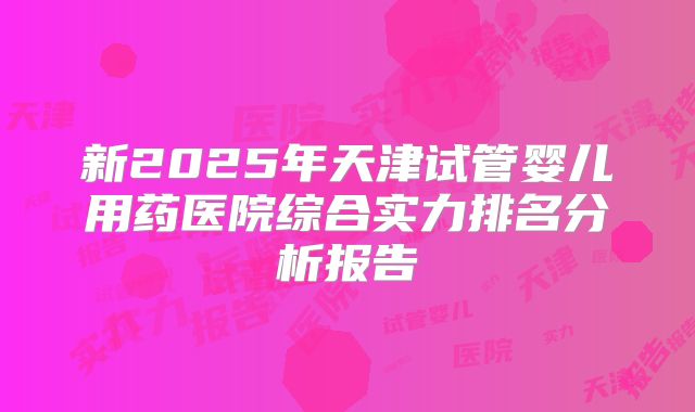 新2025年天津试管婴儿用药医院综合实力排名分析报告