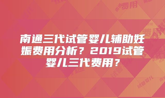 南通三代试管婴儿辅助妊娠费用分析？2019试管婴儿三代费用？