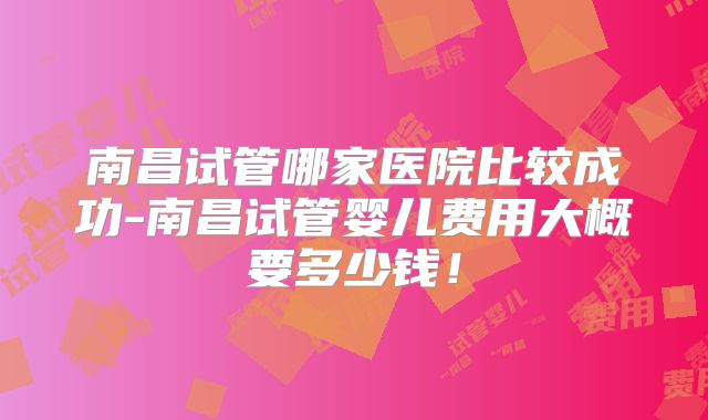 南昌试管哪家医院比较成功-南昌试管婴儿费用大概要多少钱！