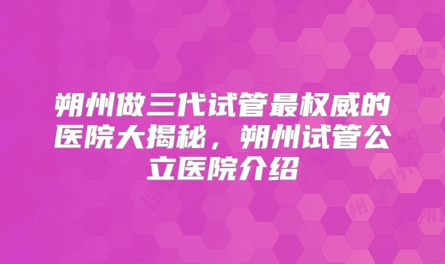朔州做三代试管最权威的医院大揭秘，朔州试管公立医院介绍