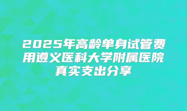 2025年高龄单身试管费用遵义医科大学附属医院真实支出分享