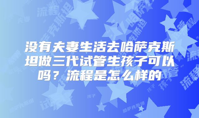 没有夫妻生活去哈萨克斯坦做三代试管生孩子可以吗？流程是怎么样的