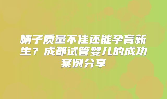 精子质量不佳还能孕育新生?成都试管婴儿的成功案例分享
