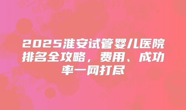 2025淮安试管婴儿医院排名全攻略，费用、成功率一网打尽