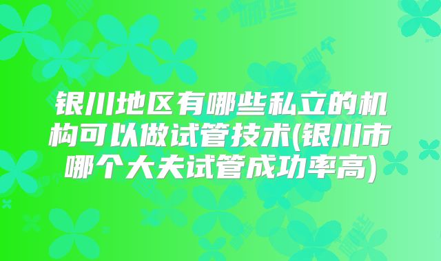 银川地区有哪些私立的机构可以做试管技术(银川市哪个大夫试管成功率高)