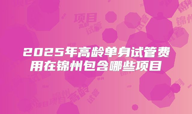 2025年高龄单身试管费用在锦州包含哪些项目